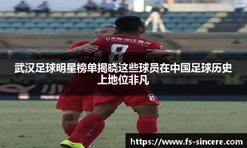 武汉足球明星榜单揭晓这些球员在中国足球历史上地位非凡